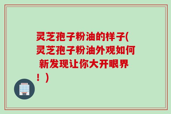 灵芝孢子粉油的样子(灵芝孢子粉油外观如何 新发现让你大开眼界！)