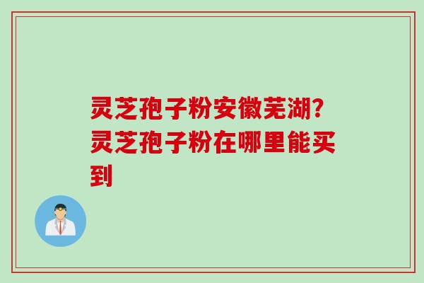 灵芝孢子粉安徽芜湖?灵芝孢子粉在哪里能买到 灵芝孢子粉安徽芜湖?灵芝孢子粉在哪里能买到