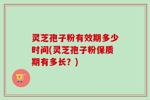 灵芝孢子粉有效期多少时间(灵芝孢子粉保质期有多长？)