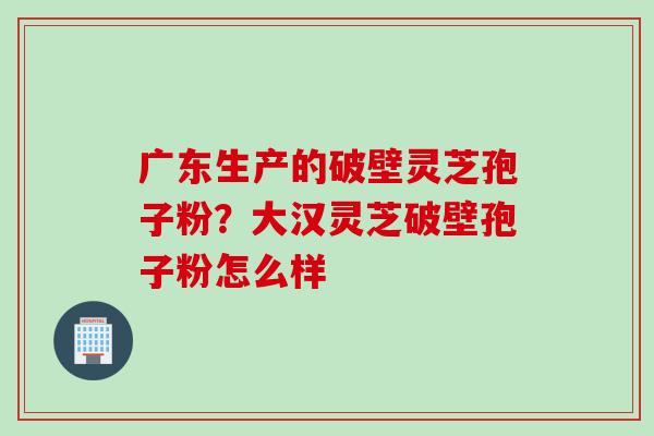 广东生产的破壁灵芝孢子粉？大汉灵芝破壁孢子粉怎么样