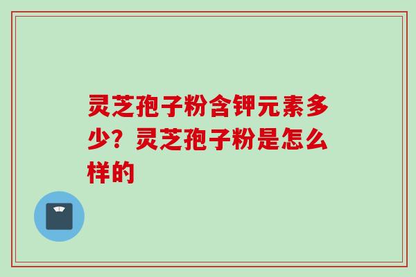 灵芝孢子粉含钾元素多少？灵芝孢子粉是怎么样的