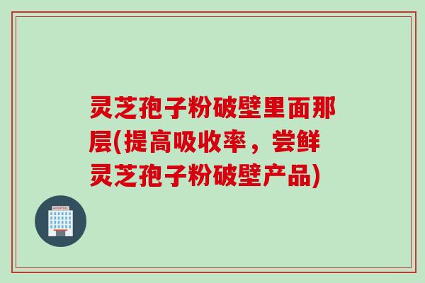 灵芝孢子粉破壁里面那层(提高吸收率，尝鲜灵芝孢子粉破壁产品)