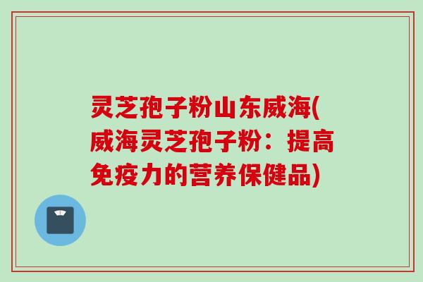 灵芝孢子粉山东威海(威海灵芝孢子粉：提高免疫力的营养保健品)