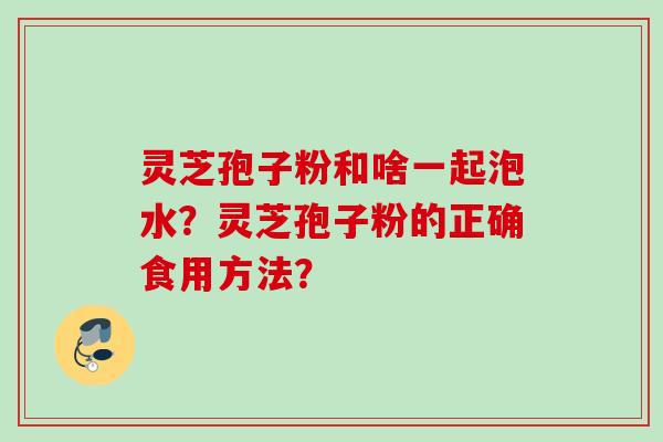 灵芝孢子粉和啥一起泡水?灵芝孢子粉的正确食用方法? 灵芝孢子粉和啥一起泡水?灵芝孢子粉的正确食用方法?