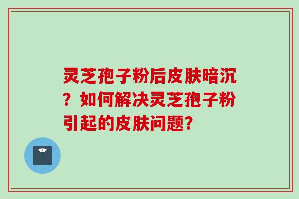 灵芝孢子粉后皮肤暗沉？如何解决灵芝孢子粉引起的皮肤问题？