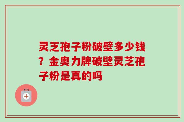 灵芝孢子粉破壁多少钱？金奥力牌破壁灵芝孢子粉是真的吗