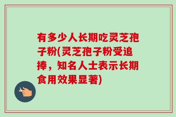 有多少人长期吃灵芝孢子粉(灵芝孢子粉受追捧，知名人士表示长期食用效果显著)