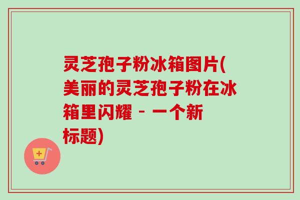 灵芝孢子粉冰箱图片(美丽的灵芝孢子粉在冰箱里闪耀 - 一个新标题)