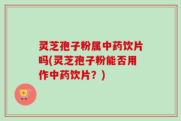 灵芝孢子粉属中药饮片吗(灵芝孢子粉能否用作中药饮片？)