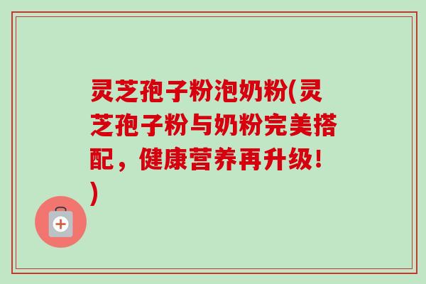 灵芝孢子粉泡奶粉(灵芝孢子粉与奶粉完美搭配,健康营养再升级!) 灵芝孢子粉泡奶粉(灵芝孢子粉与奶粉完美搭配,健康营养再升级!)