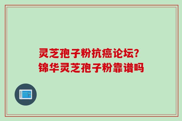 灵芝孢子粉抗癌论坛？锦华灵芝孢子粉靠谱吗