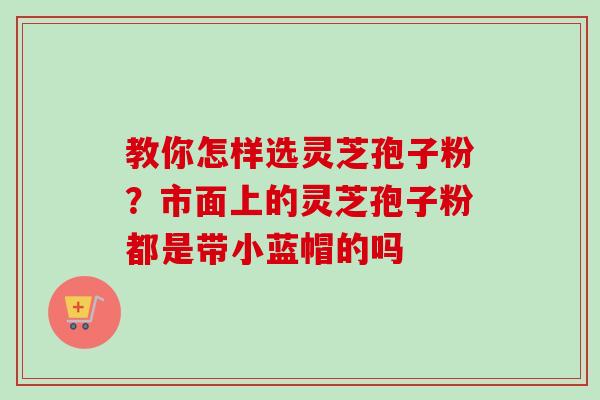 教你怎样选灵芝孢子粉？市面上的灵芝孢子粉都是带小蓝帽的吗