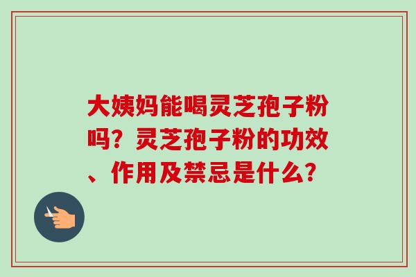 大姨妈能喝灵芝孢子粉吗？灵芝孢子粉的功效、作用及禁忌是什么？