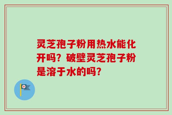 灵芝孢子粉用热水能化开吗？破壁灵芝孢子粉是溶于水的吗？