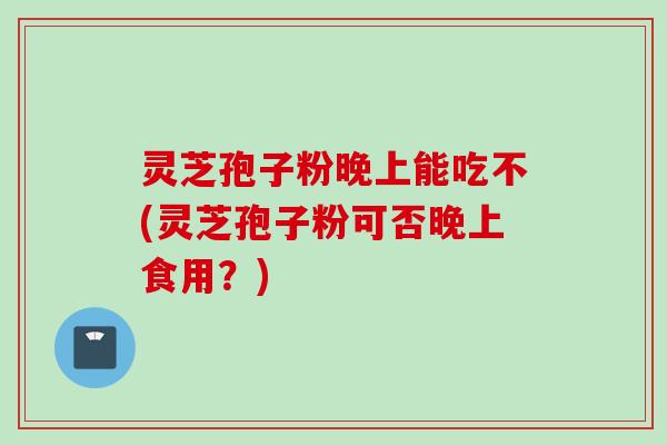 灵芝孢子粉晚上能吃不(灵芝孢子粉可否晚上食用？)