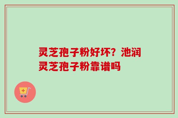 灵芝孢子粉好坏？池润灵芝孢子粉靠谱吗