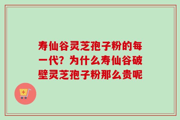 寿仙谷灵芝孢子粉的每一代？为什么寿仙谷破壁灵芝孢子粉那么贵呢