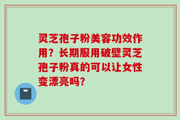 灵芝孢子粉美容功效作用？长期服用破壁灵芝孢子粉真的可以让女性变漂亮吗？