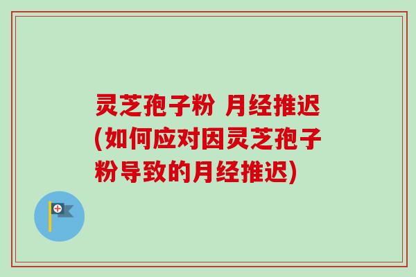 灵芝孢子粉 月经推迟(如何应对因灵芝孢子粉导致的月经推迟)