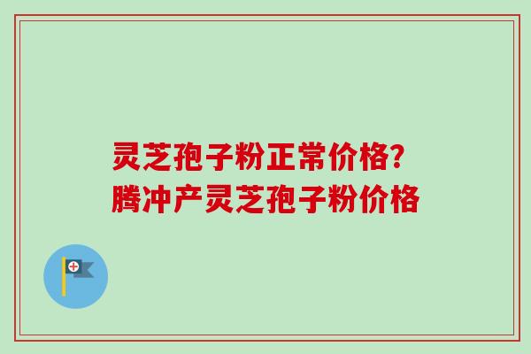 灵芝孢子粉正常价格？腾冲产灵芝孢子粉价格