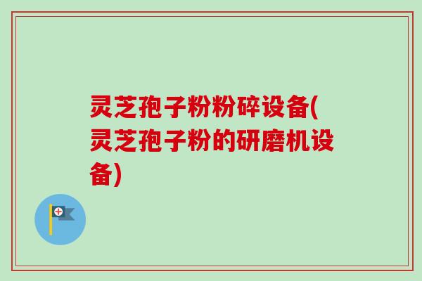 灵芝孢子粉粉碎设备(灵芝孢子粉的研磨机设备)