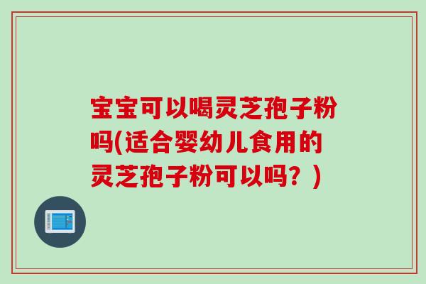 宝宝可以喝灵芝孢子粉吗(适合婴幼儿食用的灵芝孢子粉可以吗？)