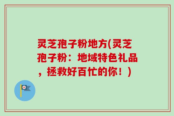 灵芝孢子粉地方(灵芝孢子粉：地域特色礼品，拯救好百忙的你！)