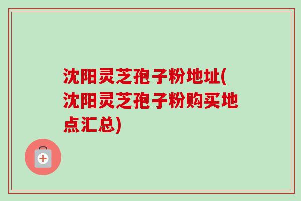 沈阳灵芝孢子粉地址(沈阳灵芝孢子粉购买地点汇总)