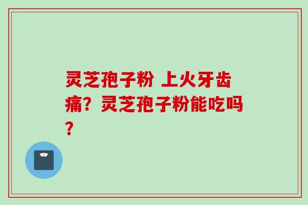 灵芝孢子粉 上火牙齿痛？灵芝孢子粉能吃吗？
