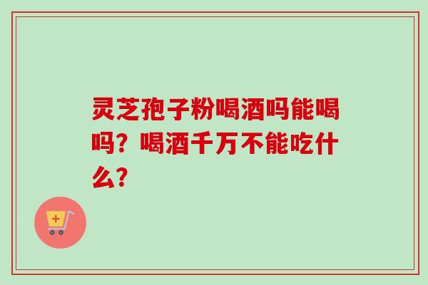 灵芝孢子粉喝酒吗能喝吗？喝酒千万不能吃什么？
