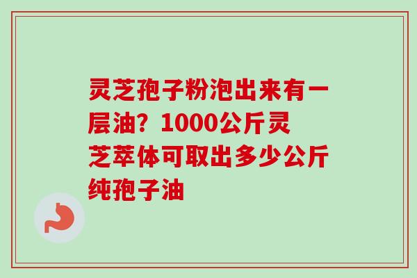 灵芝孢子粉泡出来有一层油？1000公斤灵芝萃体可取出多少公斤纯孢子油