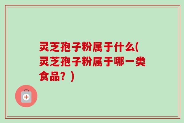 灵芝孢子粉属于什么(灵芝孢子粉属于哪一类食品？)