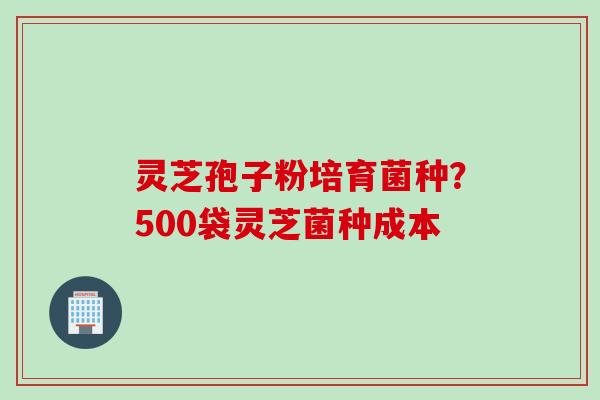灵芝孢子粉培育菌种？500袋灵芝菌种成本