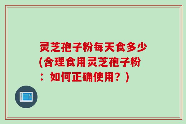 灵芝孢子粉每天食多少(合理食用灵芝孢子粉：如何正确使用？)