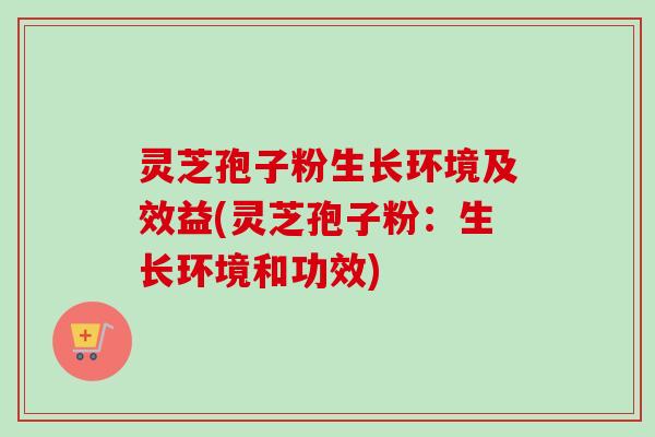 灵芝孢子粉生长环境及效益(灵芝孢子粉：生长环境和功效)