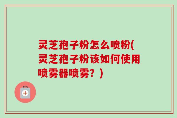 灵芝孢子粉怎么喷粉(灵芝孢子粉该如何使用喷雾器喷雾?) 灵芝孢子粉怎么喷粉(灵芝孢子粉该如何使用喷雾器喷雾?)