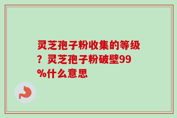 灵芝孢子粉收集的等级？灵芝孢子粉破壁99%什么意思