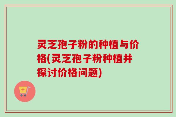 灵芝孢子粉的种植与价格(灵芝孢子粉种植并探讨价格问题)