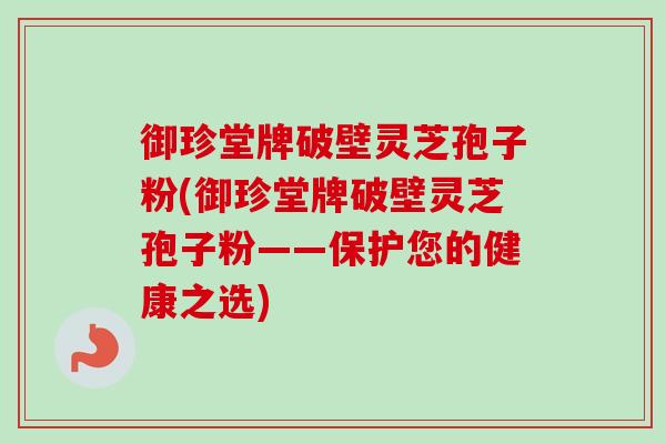 御珍堂牌破壁灵芝孢子粉(御珍堂牌破壁灵芝孢子粉——保护您的健康之选)