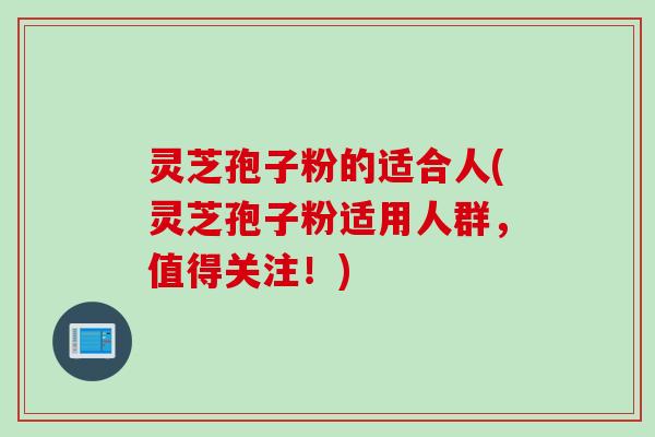 灵芝孢子粉的适合人(灵芝孢子粉适用人群，值得关注！)