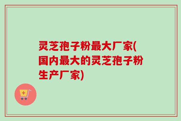 灵芝孢子粉最大厂家(国内最大的灵芝孢子粉生产厂家)