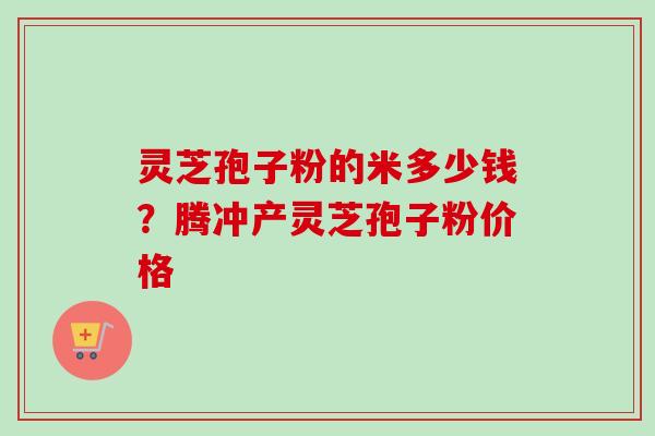灵芝孢子粉的米多少钱？腾冲产灵芝孢子粉价格