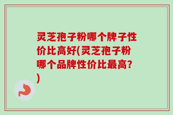 灵芝孢子粉哪个牌子性价比高好(灵芝孢子粉哪个品牌性价比最高？)