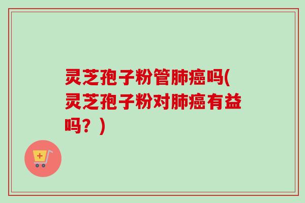 灵芝孢子粉管肺癌吗(灵芝孢子粉对肺癌有益吗？)