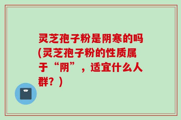 灵芝孢子粉是阴寒的吗(灵芝孢子粉的性质属于“阴”，适宜什么人群？)