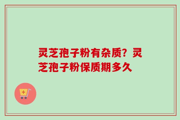 灵芝孢子粉有杂质？灵芝孢子粉保质期多久