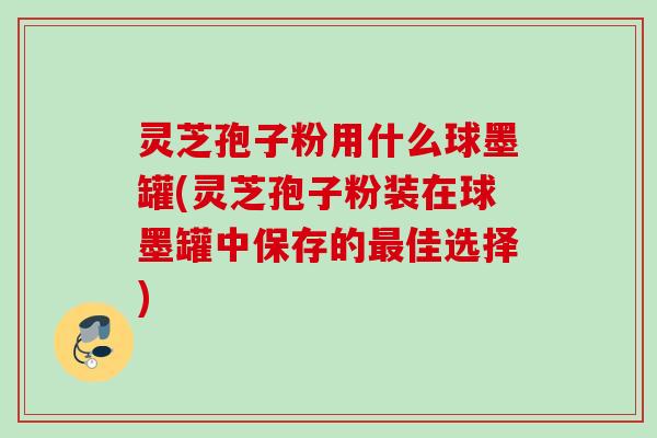 灵芝孢子粉用什么球墨罐(灵芝孢子粉装在球墨罐中保存的最佳选择)