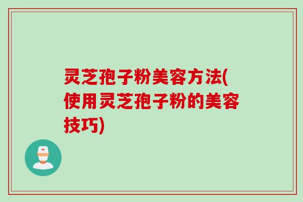 灵芝孢子粉美容方法(使用灵芝孢子粉的美容技巧)