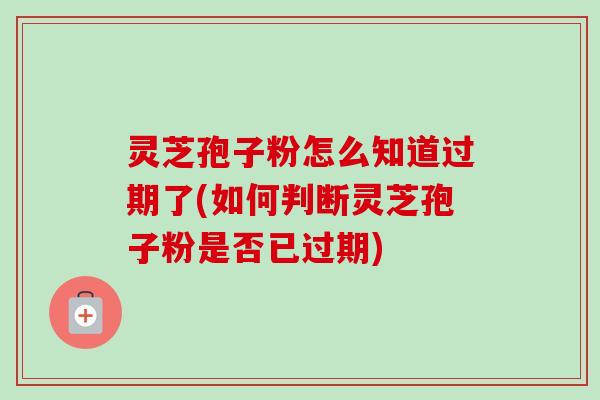 灵芝孢子粉怎么知道过期了(如何判断灵芝孢子粉是否已过期)