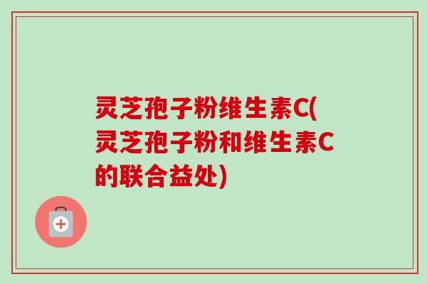 灵芝孢子粉维生素C(灵芝孢子粉和维生素C的联合益处)